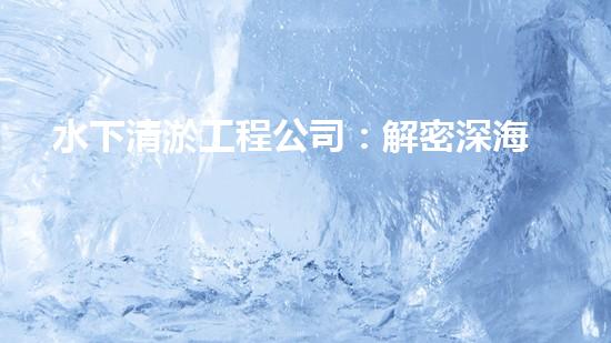 水下清淤工程公司：解密深海底秘密！